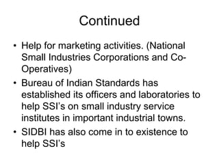 Continued
• Help for marketing activities. (National
Small Industries Corporations and Co-
Operatives)
• Bureau of Indian Standards has
established its officers and laboratories to
help SSI’s on small industry service
institutes in important industrial towns.
• SIDBI has also come in to existence to
help SSI’s
 