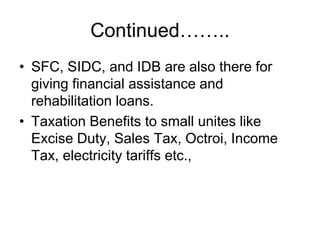 Continued……..
• SFC, SIDC, and IDB are also there for
giving financial assistance and
rehabilitation loans.
• Taxation Benefits to small unites like
Excise Duty, Sales Tax, Octroi, Income
Tax, electricity tariffs etc.,
 