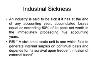 Industrial Sickness
• An industry is said to be sick if it has at the end
of any accounting year, accumulated losses
equal or exceeding 50% of its peak net worth in
the immediately proceeding five accounting
years.
• RBI “ A sick small scale unit is one which fails to
generate internal surplus on continual basis and
depends for its survival upon frequent infusion of
external funds”
 
