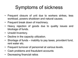 Symptoms of sickness
• Frequent closure of unit due to workers strikes, less
workload, powers shutdown and natural causes.
• Frequent break down of machinery.
• Heavy rejection of goods due to quality issues and
blockage of funds.
• Unsold Inventory.
• Decline in the capacity utilization.
• Shortage of funds – inability to pay taxes, provident fund,
rent water etc.
• Frequent turnover of personnel at various levels.
• Cash problems and fraudulent accounts
• Decreasing financial ratios
 