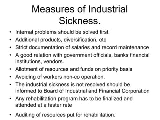 Measures of Industrial
Sickness.
• Internal problems should be solved first
• Additional products, diversification, etc
• Strict documentation of salaries and record maintenance
• A good relation with government officials, banks financial
institutions, vendors.
• Allotment of resources and funds on priority basis
• Avoiding of workers non-co operation.
• The industrial sickness is not resolved should be
informed to Board of Industrial and Financial Corporation
• Any rehabilitation program has to be finalized and
attended at a faster rate
• Auditing of resources put for rehabilitation.
 