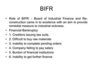 BIFR
• Role of BIFR: - Board of Industrial Finance and Re-
construction came in to existence with an aim to provide
remedial measure to industrial sickness.
• Financial Bankruptcy
• 1. Creditors issuing law suits.
• 2. Difficult to buy raw materials
• 3. Inability to complete pending orders
• 4. Company failing to pay salary
• 5. Burdon of financial institutions
• 6. Inability to get further finance
 