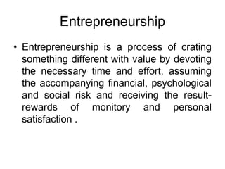 Entrepreneurship
• Entrepreneurship is a process of crating
something different with value by devoting
the necessary time and effort, assuming
the accompanying financial, psychological
and social risk and receiving the result-
rewards of monitory and personal
satisfaction .
 