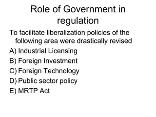 Role of Government in
regulation
To facilitate liberalization policies of the
following area were drastically revised
A) Industrial Licensing
B) Foreign Investment
C) Foreign Technology
D) Public sector policy
E) MRTP Act
 
