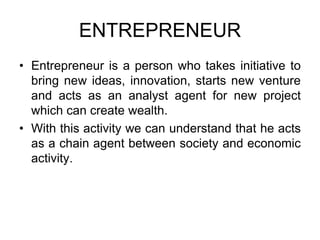 ENTREPRENEUR
• Entrepreneur is a person who takes initiative to
bring new ideas, innovation, starts new venture
and acts as an analyst agent for new project
which can create wealth.
• With this activity we can understand that he acts
as a chain agent between society and economic
activity.
 