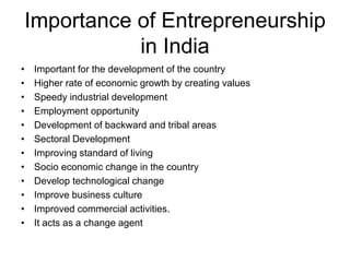Importance of Entrepreneurship
in India
• Important for the development of the country
• Higher rate of economic growth by creating values
• Speedy industrial development
• Employment opportunity
• Development of backward and tribal areas
• Sectoral Development
• Improving standard of living
• Socio economic change in the country
• Develop technological change
• Improve business culture
• Improved commercial activities.
• It acts as a change agent
 