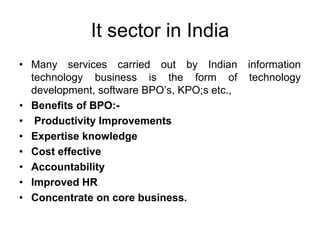 It sector in India
• Many services carried out by Indian information
technology business is the form of technology
development, software BPO’s, KPO;s etc.,
• Benefits of BPO:-
• Productivity Improvements
• Expertise knowledge
• Cost effective
• Accountability
• Improved HR
• Concentrate on core business.
 