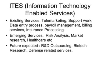 ITES (Information Technology
Enabled Services)
• Existing Services: Telemarketing, Support work,
Data entry process, payroll management, billing
services, Insurance Processing.
• Emerging Services: Risk Analysis, Market
research, Healthcare etc
• Future expected : R&D Outsourcing, Biotech
Research, Defense related services.
 