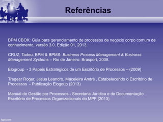 Referências
BPM CBOK: Guia para gerenciamento de processos de negócio corpo comum de
conhecimento, versão 3.0. Edição 01, 2013.
CRUZ, Tadeu. BPM & BPMS: Business Process Management & Business
Management Systems – Rio de Janeiro: Brasport, 2008.
Elogroup - 3 Papeis Estratégicos de um Escritório de Processos – (2009)
Tregear Roger, Jesus Leandro, Maceieira André , Estabelecendo o Escritório de
Processos - Publicação Elogoup (2013)
Manual de Gestão por Processos - Secretaria Jurídica e de Documentação
Escritório de Processos Organizacionais do MPF (2013)
 