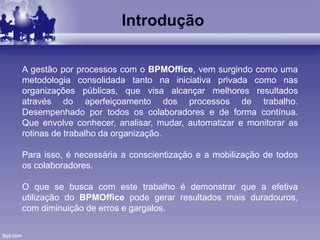 Introdução
A gestão por processos com o BPMOffice, vem surgindo como uma
metodologia consolidada tanto na iniciativa privada como nas
organizações públicas, que visa alcançar melhores resultados
através do aperfeiçoamento dos processos de trabalho.
Desempenhado por todos os colaboradores e de forma contínua.
Que envolve conhecer, analisar, mudar, automatizar e monitorar as
rotinas de trabalho da organização.
Para isso, é necessária a conscientização e a mobilização de todos
os colaboradores.
O que se busca com este trabalho é demonstrar que a efetiva
utilização do BPMOffice pode gerar resultados mais duradouros,
com diminuição de erros e gargalos.
 