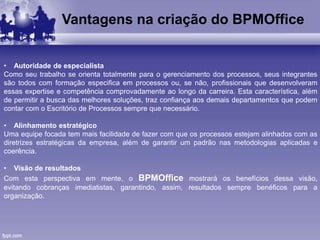 Vantagens na criação do BPMOffice
• Autoridade de especialista
Como seu trabalho se orienta totalmente para o gerenciamento dos processos, seus integrantes
são todos com formação especifica em processos ou, se não, profissionais que desenvolveram
essas expertise e competência comprovadamente ao longo da carreira. Esta característica, além
de permitir a busca das melhores soluções, traz confiança aos demais departamentos que podem
contar com o Escritório de Processos sempre que necessário.
• Alinhamento estratégico
Uma equipe focada tem mais facilidade de fazer com que os processos estejam alinhados com as
diretrizes estratégicas da empresa, além de garantir um padrão nas metodologias aplicadas e
coerência.
• Visão de resultados
Com esta perspectiva em mente, o BPMOffice mostrará os benefícios dessa visão,
evitando cobranças imediatistas, garantindo, assim, resultados sempre benéficos para a
organização.
 