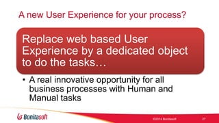 A new User Experience for your process? 
Replace web based User 
Experience by a dedicated object 
to do the tasks 
? A real innovative opportunity for all 
business processes with Human and 
Manual tasks 
?2014 Bonitasoft 27 
 