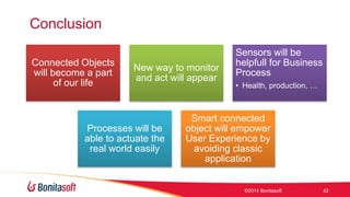Conclusion 
Connected Objects 
will become a part 
of our life 
New way to monitor 
and act will appear 
Sensors will be 
helpfull for Business 
Process 
? Health, production,  
Processes will be 
able to actuate the 
real world easily 
Smart connected 
object will empower 
User Experience by 
avoiding classic 
application 
?2014 Bonitasoft 42 
 
