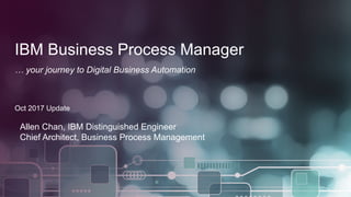 1 © 2017 IBM Corporation
IBM Business Process Manager
… your journey to Digital Business Automation
Oct 2017 Update
Allen Chan, IBM Distinguished Engineer
Chief Architect, Business Process Management
 