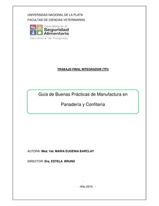 UNIVERSIDAD NACIONAL DE LA PLATA
FACULTAD DE CIENCIAS VETERINARIAS
TRABAJO FINAL INTEGRADOR (TFI)
AUTORA: Med. Vet. MARIA EUGENIA BARCLAY
DIRECTOR: Dra. ESTELA BRUNO
-
-
- - Año 2015 -
Guía de Buenas Prácticas de Manufactura en
Panadería y Confitería
 