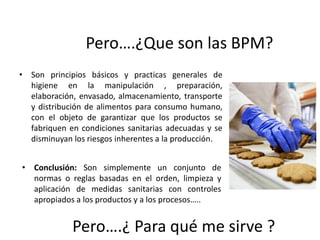 Pero….¿Que son las BPM?
• Son principios básicos y practicas generales de
higiene en la manipulación , preparación,
elaboración, envasado, almacenamiento, transporte
y distribución de alimentos para consumo humano,
con el objeto de garantizar que los productos se
fabriquen en condiciones sanitarias adecuadas y se
disminuyan los riesgos inherentes a la producción.
• Conclusión: Son simplemente un conjunto de
normas o reglas basadas en el orden, limpieza y
aplicación de medidas sanitarias con controles
apropiados a los productos y a los procesos…..
Pero….¿ Para qué me sirve ?
 