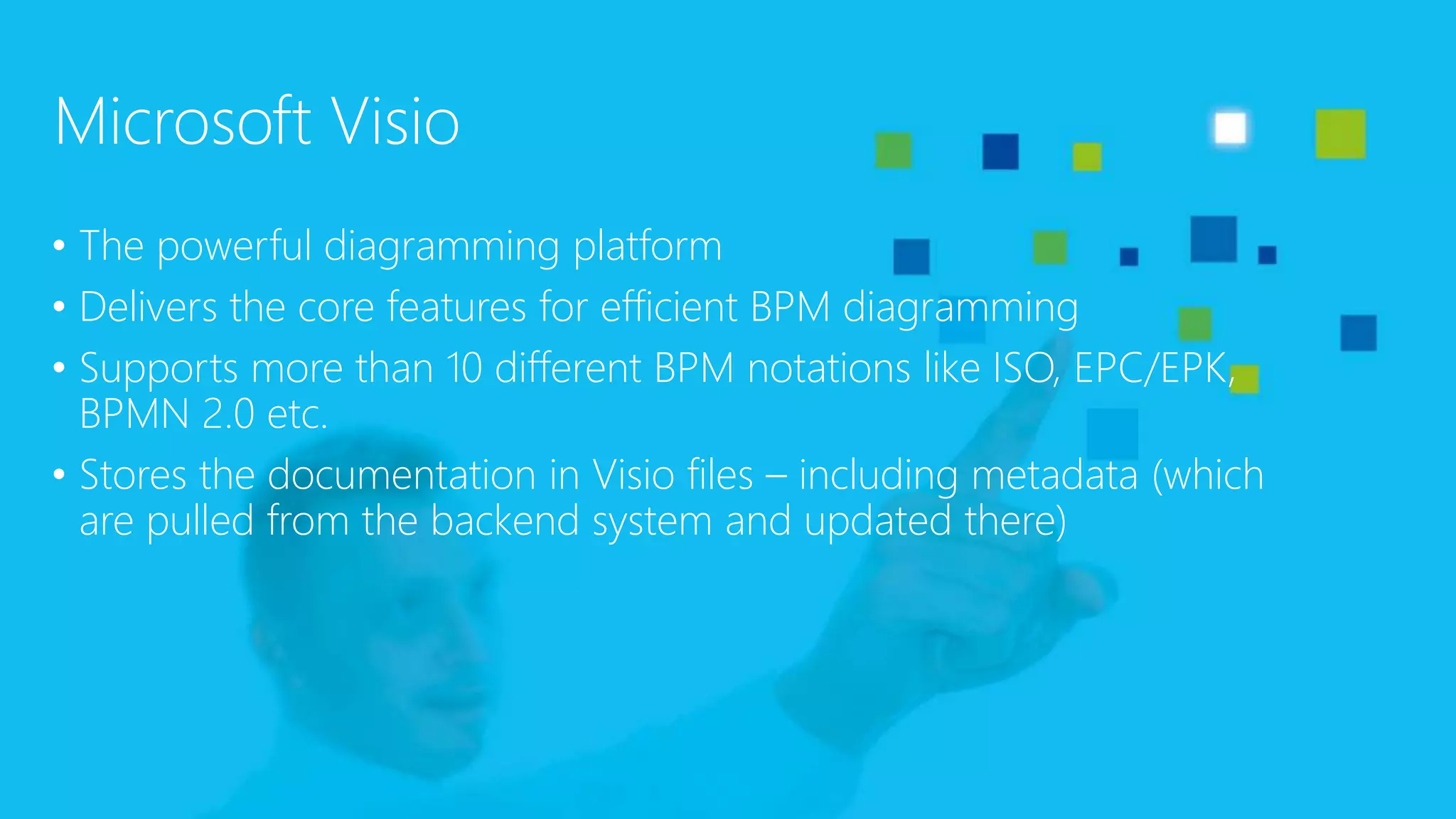 Microsoft Visio
• The powerful diagramming platform
• Delivers the core features for efficient BPM diagramming
• Supports more than 10 different BPM notations like ISO, EPC/EPK,
BPMN 2.0 etc.
• Stores the documentation in Visio files – including metadata (which
are pulled from the backend system and updated there)
 