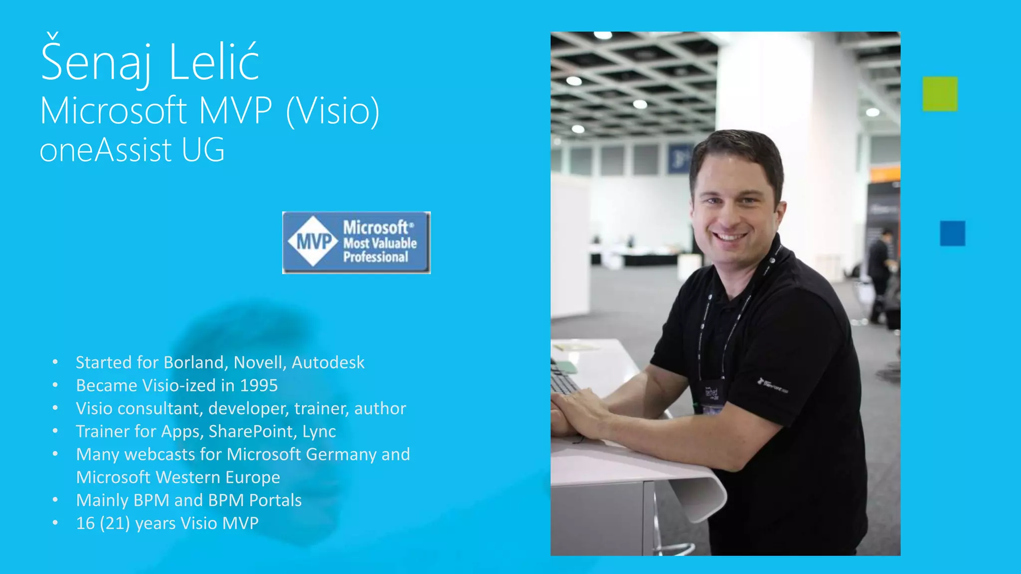 Šenaj Lelić
Microsoft MVP (Visio)
oneAssist UG
• Started for Borland, Novell, Autodesk
• Became Visio-ized in 1995
• Visio consultant, developer, trainer, author
• Trainer for Apps, SharePoint, Lync
• Many webcasts for Microsoft Germany and
Microsoft Western Europe
• Mainly BPM and BPM Portals
• 16 (21) years Visio MVP
 