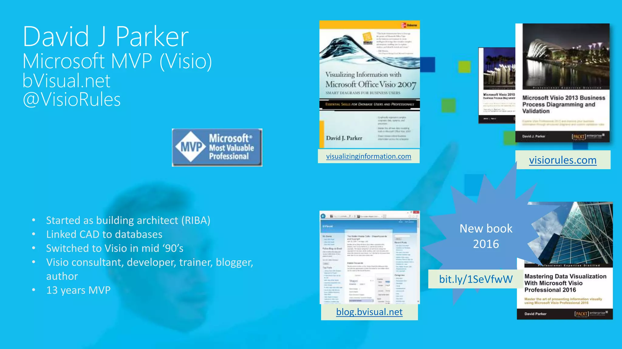 David J Parker
Microsoft MVP (Visio)
bVisual.net
@VisioRules
visiorules.com
blog.bvisual.net
visualizinginformation.com
• Started as building architect (RIBA)
• Linked CAD to databases
• Switched to Visio in mid ‘90’s
• Visio consultant, developer, trainer, blogger,
author
• 13 years MVP
bit.ly/1SeVfwW
 