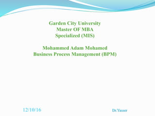 Garden City University
Master OF MBA
Specialized (MIS)
Mohammed Adam Mohamed
Business Process Management (BPM)
12/10/16 Dr.Yasser
 