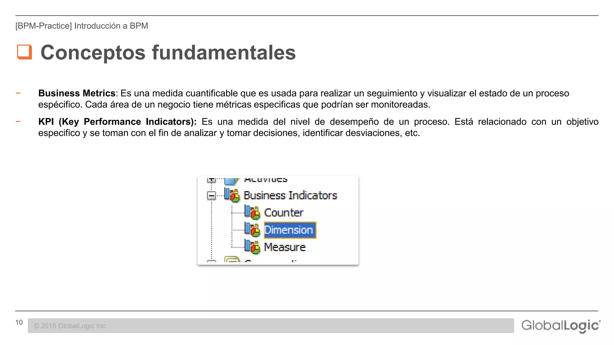 10 CONFIDENTIAL
[BPM-Practice] Introducción a BPM
 Conceptos fundamentales
− Business Metrics: Es una medida cuantificable que es usada para realizar un seguimiento y visualizar el estado de un proceso
espécifico. Cada área de un negocio tiene métricas especificas que podrían ser monitoreadas.
− KPI (Key Performance Indicators): Es una medida del nivel de desempeño de un proceso. Está relacionado con un objetivo
especifico y se toman con el fin de analizar y tomar decisiones, identificar desviaciones, etc.
© 2015 GlobalLogic Inc.
 