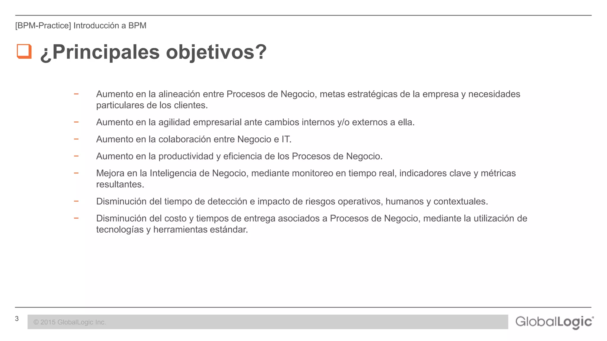 3 CONFIDENTIAL
[BPM-Practice] Introducción a BPM
 ¿Principales objetivos?
− Aumento en la alineación entre Procesos de Negocio, metas estratégicas de la empresa y necesidades
particulares de los clientes.
− Aumento en la agilidad empresarial ante cambios internos y/o externos a ella.
− Aumento en la colaboración entre Negocio e IT.
− Aumento en la productividad y eficiencia de los Procesos de Negocio.
− Mejora en la Inteligencia de Negocio, mediante monitoreo en tiempo real, indicadores clave y métricas
resultantes.
− Disminución del tiempo de detección e impacto de riesgos operativos, humanos y contextuales.
− Disminución del costo y tiempos de entrega asociados a Procesos de Negocio, mediante la utilización de
tecnologías y herramientas estándar.
© 2015 GlobalLogic Inc.
 