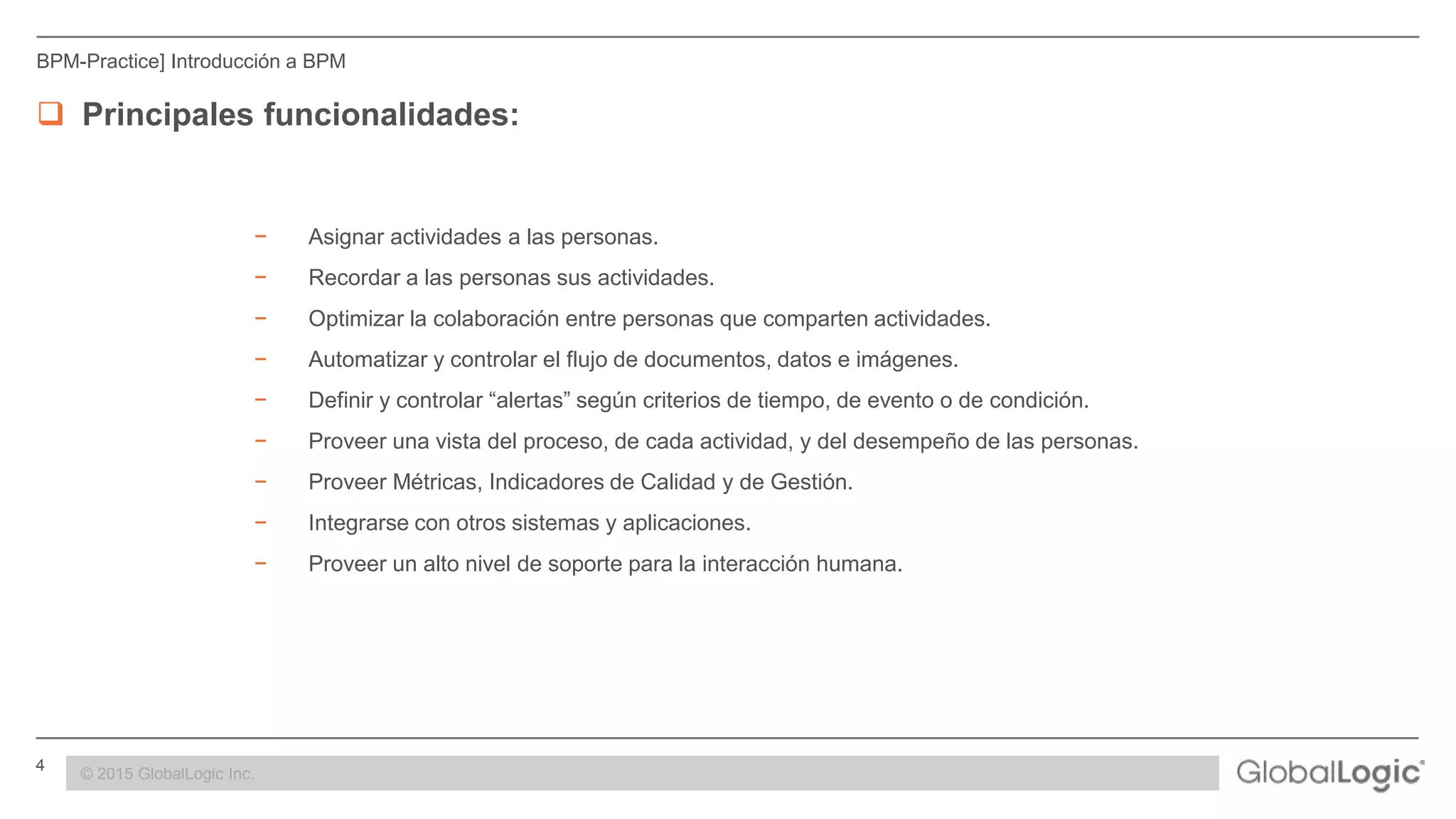 4 CONFIDENTIAL
BPM-Practice] Introducción a BPM
 Principales funcionalidades:
− Asignar actividades a las personas.
− Recordar a las personas sus actividades.
− Optimizar la colaboración entre personas que comparten actividades.
− Automatizar y controlar el flujo de documentos, datos e imágenes.
− Definir y controlar “alertas” según criterios de tiempo, de evento o de condición.
− Proveer una vista del proceso, de cada actividad, y del desempeño de las personas.
− Proveer Métricas, Indicadores de Calidad y de Gestión.
− Integrarse con otros sistemas y aplicaciones.
− Proveer un alto nivel de soporte para la interacción humana.
© 2015 GlobalLogic Inc.
 