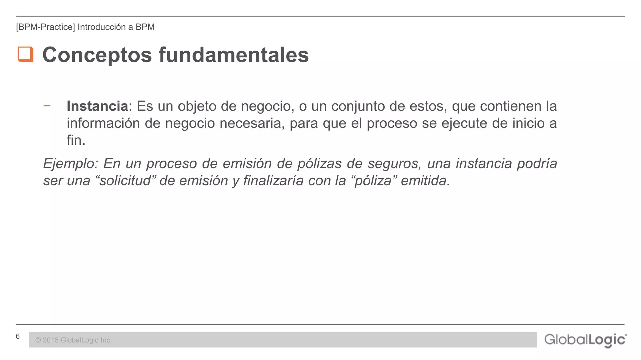 6 CONFIDENTIAL
[BPM-Practice] Introducción a BPM
 Conceptos fundamentales
− Instancia: Es un objeto de negocio, o un conjunto de estos, que contienen la
información de negocio necesaria, para que el proceso se ejecute de inicio a
fin.
Ejemplo: En un proceso de emisión de pólizas de seguros, una instancia podría
ser una “solicitud” de emisión y finalizaría con la “póliza” emitida.
© 2015 GlobalLogic Inc.
 