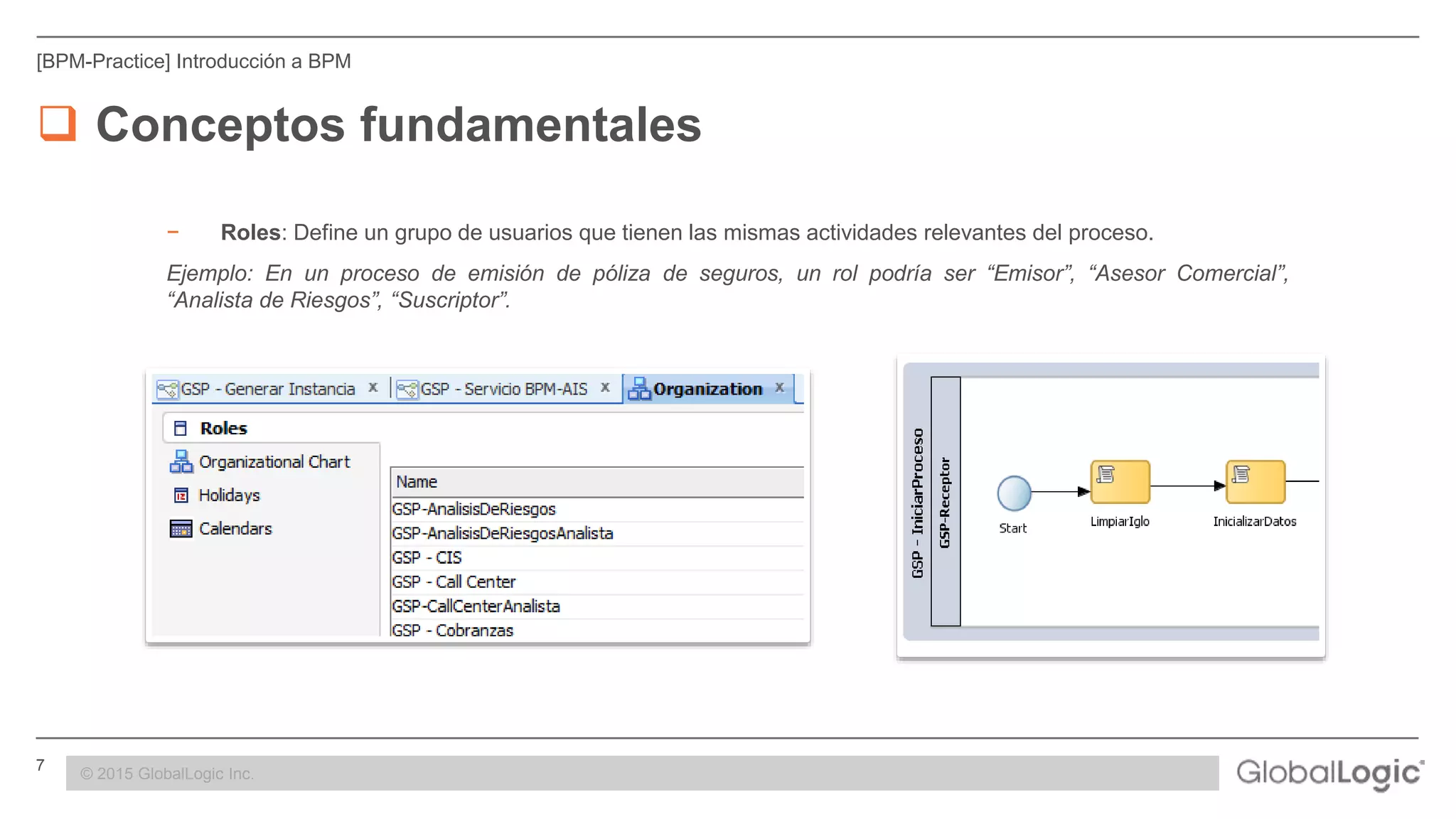 7 CONFIDENTIAL
[BPM-Practice] Introducción a BPM
 Conceptos fundamentales
− Roles: Define un grupo de usuarios que tienen las mismas actividades relevantes del proceso.
Ejemplo: En un proceso de emisión de póliza de seguros, un rol podría ser “Emisor”, “Asesor Comercial”,
“Analista de Riesgos”, “Suscriptor”.
© 2015 GlobalLogic Inc.
 