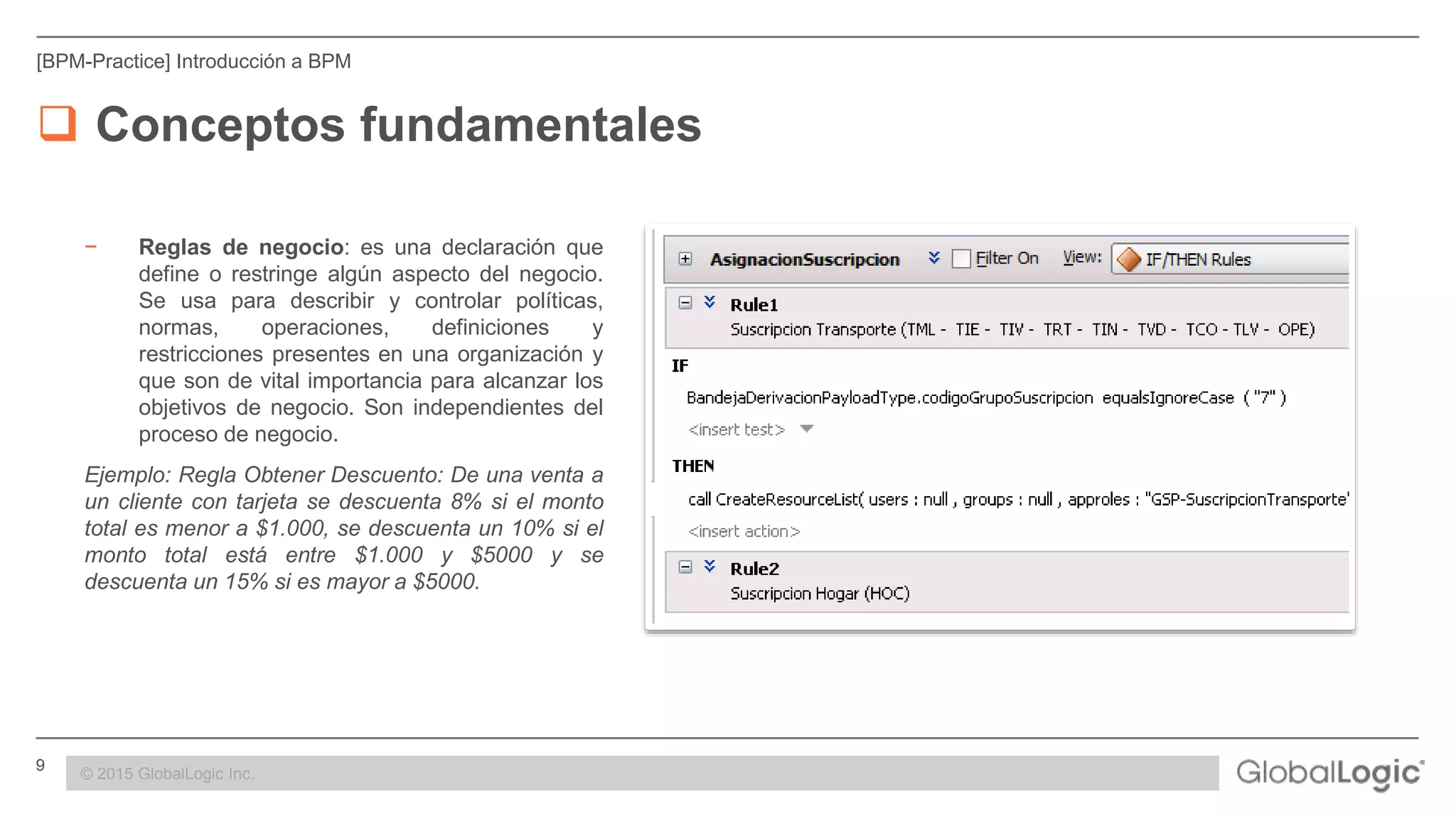 9 CONFIDENTIAL
[BPM-Practice] Introducción a BPM
 Conceptos fundamentales
− Reglas de negocio: es una declaración que
define o restringe algún aspecto del negocio.
Se usa para describir y controlar políticas,
normas, operaciones, definiciones y
restricciones presentes en una organización y
que son de vital importancia para alcanzar los
objetivos de negocio. Son independientes del
proceso de negocio.
Ejemplo: Regla Obtener Descuento: De una venta a
un cliente con tarjeta se descuenta 8% si el monto
total es menor a $1.000, se descuenta un 10% si el
monto total está entre $1.000 y $5000 y se
descuenta un 15% si es mayor a $5000.
© 2015 GlobalLogic Inc.
 