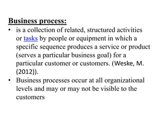 Business process:
• is a collection of related, structured activities
or tasks by people or equipment in which a
specific sequence produces a service or product
(serves a particular business goal) for a
particular customer or customers. (Weske, M.
(2012)).
• Business processes occur at all organizational
levels and may or may not be visible to the
customers
 