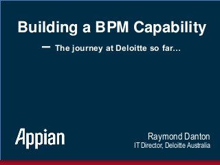 Building a BPM Capability
– The journey at Deloitte so far…
Raymond Danton
IT Director, Deloitte Australia
 