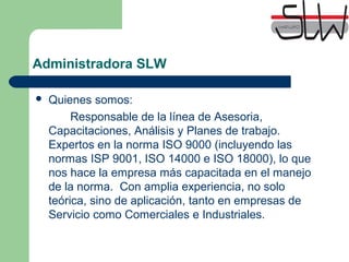 Administradora SLW
Quienes somos:
Responsable de la línea de Asesoria,
Capacitaciones, Análisis y Planes de trabajo.
Expertos en la norma ISO 9000 (incluyendo las
normas ISP 9001, ISO 14000 e ISO 18000), lo que
nos hace la empresa más capacitada en el manejo
de la norma. Con amplia experiencia, no solo
teórica, sino de aplicación, tanto en empresas de
Servicio como Comerciales e Industriales.