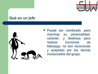 Qué es un jefe
 Puede ser nombrado, pero
mientras su personalidad,
carácter, y destreza para
realizar funciones de
liderazgo, no son reconocido
y aceptado por los demás
involucrados del grupo
 