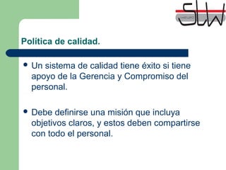 Política de calidad.
Un sistema de calidad tiene éxito si tiene
apoyo de la Gerencia y Compromiso del
personal.
Debe definirse una misión que incluya
objetivos claros, y estos deben compartirse
con todo el personal.