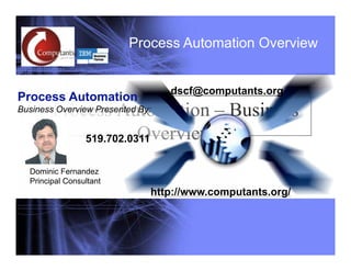 Process Automation Overview
                          Process Automation Overview


                                    dscf@computants.org
Process Automation
        Process Automation – Business
Business Overview Presented By:


                      Overview
            519.702.0311


  Dominic Fernandez
  Principal Consultant
                               http://www.computants.org/




  1      http://www.computants.org/ 1.519.702.0311 dscf@computants.org
 