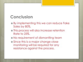 Conclusion
 By implementing this we can reduce Fake
  Sales by 80%.
 This process will also increase retention
  Rate to 25%.
 No requirement of dismantling team
 Since this is a major change close
  monitoring will be required for any
  resistance against the process.
 
