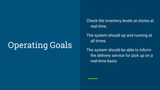 Operating Goals
Check the inventory levels at stores at
real time.
The system should up and running at
all times.
The system should be able to inform
the delivery service for pick up on a
real-time basis.
 