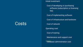 Costs
Initial investment:
Cost of developing or purchasing
software (subscription or licensing
fee)
Cost of implementing software
Cost of infrastructure and hardware
Cost of network
Operating cost:
Cost of training
Maintenance and support cost
Database administration cost
 