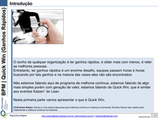 BPM|Quickwins(GanhosRápidos)
Versão 10 Jun 2015rildo.santos@etecnologia.com.br | etecnologia.com.br | rildosan@rildosan.com#quickwinsbpm
Existem diversas metodologias, eventos e abordagens para fazer a melhoria de processos de negócio e
implementar o ciclo de melhoria continua.
Sem sombra de dúvida a metodologia mais utilizada é BPI (Business Process Improvement) aliás muita
gente utiliza BPI, sem sequer conhece-la.
Entretanto, fazer as melhorias seguindo BPI, significa realizar todo ciclo BPM para depois pensar em um
projeto para fazer a implementação das melhorias, conclusão, isso leva muito tempo.
Em tempos difíceis ou de crise, as empresas não tem muito tempo, elas precisam de uma abordagem
mais ágil para ter resultados mais rápidos.
Nesta linha temos algumas opções, como:
- Eventos Kaizen1
- Quick Wins (Ganhos Rápidos)
Quick Wins devem ser encaradas como uma estratégia de melhoria rápida para os processos de
negócio. O propósito é desenvolver e implementar melhorias que geram resultados de curto de prazo,
em poucos dias.
Quick Wins podem ser trabalhadas através de um Workshop colaborativo, que participam todas as
partes interessadas nos processos de negócio, o foco do workshop é identificar as oportunidades de
melhorias, avaliar e elaborar um plano de ação para implementar a melhoria.
Neste guia vamos apresentar os conceitos e fundamentos das Quick wins. Também será demonstrado
como usar uma metodologia que facilita a implementação das Quick wins.
Nesta primeira parte vamos apresentar os conceitos e fundamentos das Quick wins.
[1] Eventos Kaizen: Kaizen é uma palavra japonesa para melhoria contínua e mudança incremental faz parte da Filosofia Lean. Eventos Kaizen são usados para implementar a
melhoria contínua na empresa é similar as Quick Wins.
Introdução
10
 