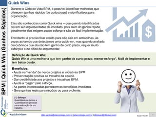 BPM|Quickwins(GanhosRápidos)
Versão 10 Jun 2015rildo.santos@etecnologia.com.br | etecnologia.com.br | rildosan@rildosan.com#quickwinsbpm
Quick wins
11
Durante o Ciclo de Vida BPM, é possível identificar melhorias que
oferecem ganhos rápidos (de curto prazo) e significativos para
organização.
Elas são conhecidas como Quick wins – que quando identificadas
devem ser implementadas de imediato, pois além do ganho rápido,
geralmente elas exigem pouco esforço e são de fácil implementação.
Entretanto, é preciso ficar atento para não cair em armadilhas, às
vezes achamos que detectamos uma quick wins, mas quando
avaliada descobrimos que ela não tem ganho de curto prazo, requer
muito esforço e é de difícil de implementar.
Benefícios:
Para a empresa:
- Gera ganhos reais para negócio ou para o cliente.
Para a equipe BPM:
- Ajuda na “venda” de novos projetos e iniciativas BPM
- Prover reação positiva ao trabalho da equipe.
- Dar credibilidade aos projetos e iniciativas BPM.
- Ajuda a “pagar” pelo esforço.
Definição de Quick wins:
Quick wins são oportunidades de melhoria que tem ganho de curto prazo, menor esforço1, fácil de
implementar e tem baixo custo.
[1] Esforço
Quantidade de tempo x Quantidade de pessoas para realização de um trabalho.
 