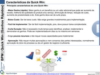 BPM|Quickwins(GanhosRápidos)
Versão 10 Jun 2015rildo.santos@etecnologia.com.br | etecnologia.com.br | rildosan@rildosan.com#quickwinsbpm
Maior Ganho
e Menor Esforço
QUICK wins
Mapa de Oportunidades de Melhoria com Quick wins
13
Esforço
Ganho
Maior
Menor
Maior Esforço e
Maior Ganho
Menor Ganho
e Menor Esforço
Maior Esforço
Menor Ganho
Quick wins Projeto
Mapa de Oportunidades de Melhoria, ajuda na identificação das quick wins, diferenciando e classificando
cada oportunidade levando consideração duas variáveis ganho e esforço.
Maior
 