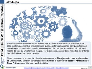 BPM|Quickwins(GanhosRápidos)
Versão 10 Jun 2015rildo.santos@etecnologia.com.br | etecnologia.com.br | rildosan@rildosan.com#quickwinsbpm
Introdução
15
Na ansiedade de encontrar Quick wins muitas equipes acabam caindo em armadilhas.
Elas existem aos montes, principalmente quando estamos buscando por Quick wins sem
metodologia ou sob muita pressão, contudo para não cair nas armadilhas, não há uma
receita de bolo ou uma formula mágica. Ter experiência, aplicar bons métodos, ter critérios
bem definidos e bom senso ajudam.
Nesta parte vamos apresentar, discutir e demonstrar o Planejamento para Implementar
as Quicks wins, também será mostrado os Fatores Críticos de Sucesso, Armadilhas
e Boas Práticas para lidar com as Quick wins.
 