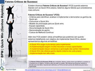 BPM|Quickwins(GanhosRápidos)
Versão 10 Jun 2015rildo.santos@etecnologia.com.br | etecnologia.com.br | rildosan@rildosan.com#quickwinsbpm
Fatores Críticos de Sucesso:
16
- As Quick wins exige muito tempo para implementar
- A implementação exigem muitos recursos e novas capacidades
- A implementação requer consenso e aprovação das partes interessadas
- As Quick wins não oferece ganho rápido (retorno de curto prazo)
- Implementação tem alto custo
Existem diversos Fatores Criticos de Sucesso1 (FCS) quando estamos
lidando com as Quick wins abaixo, listamos alguns fatores que consideramos
mais comuns:
Fatores Críticos de Sucesso1 (FCS):
- Critérios para identificar, analisar e implementar e demonstrar os ganhos das
Quick wins.
- Comunicar as Quick wins.
- Modelo de priorização para as Quick wins.
- Equipe capacitada.
- Documentação das Quick wins.
- Demonstração do ganho.
- Cultura de Melhoria Contínua
Além dos FCS existem várias armadilhas que podemos cair quando
estamos trabalhando com objetivo de implementar Quick wins, abaixo
apresentamos algumas armadilhas:
[1] Fatores Críticos de Sucesso (FCS) são condições, fatores, pontos chave que definem o sucesso ou
o fracasso de um objetivo, iniciativa, plano de ação ou projeto. São fatores que devemos redobrar a
atenção para não falhar. Quando bem definidos, os FCS se tornam pontos de referências para toda a
organização.
 