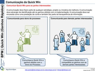 BPM|Quickwins(GanhosRápidos)
Versão 10 Jun 2015rildo.santos@etecnologia.com.br | etecnologia.com.br | rildosan@rildosan.com#quickwinsbpm
Comunicação da Quick wins
Comunicar Quick wins para as partes interessadas:
A comunicação deve fazer parte de qualquer estratégia, projeto ou iniciativa de melhoria. A comunicação
deve abranger da identificação até os ganhos obtidos com a implementação. A comunicação deve ser
encarada como uma prestação de conta e também faz parte da transparência de informação.
Comunicando para dono do processo Comunicando para demais partes interessadas
Comunique as Quick wins
e ganhos obtidos com o
Dono do Processo.
Comunique as Quick wins e
compartilhe os ganhos com as
demais partes interessadas.
18
 