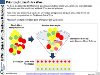 BPM|Quickwins(GanhosRápidos)
Versão 10 Jun 2015rildo.santos@etecnologia.com.br | etecnologia.com.br | rildosan@rildosan.com#quickwinsbpm
Priorização das Quick wins:
19
No dia-a-dia podemos identificar uma grande quantidade de Quick wins, raramente teremos braços
suficientes para lidar com todas as Quick wins ao mesmo tempo.
Para evitar este problema, o ideal é ter um modelo para priorizar as Quick wins, elas devem ser
priorizadas e organizadas em Backlog.
Abaixo um exemplo de modelo para priorização das Quick wins:
Funil de Priorização
Exemplo de Critério:
Maior Ganho e Menor Esforço
Quick wins
sem priorização
Backlog de Quick wins
Priorizadas
 