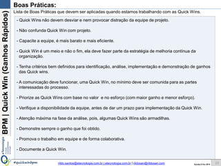 BPM|Quickwins(GanhosRápidos)
Versão 10 Jun 2015rildo.santos@etecnologia.com.br | etecnologia.com.br | rildosan@rildosan.com#quickwinsbpm
Boas Práticas:
23
- Quick wins não devem desviar e nem provocar distração da equipe de projeto.
- Não confunda Quick wins com projeto.
- Capacite a equipe, é mais barato e mais eficiente.
- Quick wins é um meio e não o fim, ela deve fazer parte da estratégia de melhoria contínua da
organização.
- Tenha critérios bem definidos para identificação, análise, implementação e demonstração de ganhos
das Quick wins.
- A comunicação deve funcionar, uma Quick wins, no mínimo deve ser comunida para as partes
interessadas do processo.
- Priorize as Quick wins com base no valor e no esforço (com maior ganho e menor esforço).
- Verifique a disponibilidade da equipe, antes de dar um prazo para implementação da Quick wins.
- Atenção máxima na fase da análise, pois, algumas Quick wins são armadilhas.
- Demonstre sempre o ganho que foi obtido.
- Promova o trabalho em equipe e de forma colaborativa.
- Documente as Quick wins.
Lista de Boas Práticas que devem ser aplicadas quando estamos trabalhando com as Quick wins.
 