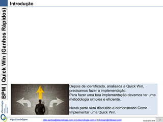 BPM|Quickwins(GanhosRápidos)
Versão 10 Jun 2015rildo.santos@etecnologia.com.br | etecnologia.com.br | rildosan@rildosan.com#quickwinsbpm
Introdução
Depois de identificada, analisada as Quick wins,
precisamos fazer a implementação.
Para fazer uma boa implementação devemos ter uma
metodologia simples e eficiente.
Nesta parte será discutido e demonstrado Como
Implementar Quick wins.
25
 