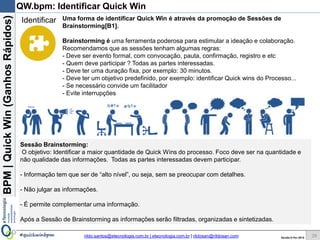 BPM|Quickwins(GanhosRápidos)
Versão 10 Jun 2015rildo.santos@etecnologia.com.br | etecnologia.com.br | rildosan@rildosan.com#quickwinsbpm 28
QW.bpm: Selecionar Processo de Negócio
Antes da identificação das Quick Wins é necessário fazer a seleção do processo
que alvo da Avaliação de Oportunidade de Melhoria:
No nosso exemplo o processo que será avaliado é: Processo de Aprovação de
Solicitação de Crédito.
A seleção do processo pode ser feita através de uma sessão de brainstorming
As perspectivas apresentadas no quadro abaixo influenciam a escolha do processo.
Identificar
28
Perspectiva Tipo Descrição
Eficiência Custo Alto custo para execução das atividades
Custos das horas de retrabalho
Eficácia Cliente Insatisfação dos clientes
Quantidade de reclamações dos clientes
Eficiência Tempo Tempo de espera
Formação de longas filas
Tempo de duração do processo
Gargalos
Eficiência Risco Alta severidade do processo
Identificação do risco de conformidade com leis e regulamentos
Eficácia Qualidade Quantidade de defeitos e falhas
Produto ou serviço não conforme
Efetividade Resultado Baixa produtividade da equipe
Baixo desempenho do processo ou ausência de metas e indicadores
Eficiência Recurso Uso inadequado de recursos
Alto consumo de recursos
Desperdícios
Perdas
Eficiência Gestão Baixo nível de maturidade do processo
Processo informal
Eficiência Pessoas Falta de competência
Problemas comportamentais
 