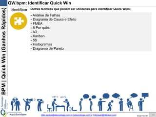BPM|Quickwins(GanhosRápidos)
Versão 10 Jun 2015rildo.santos@etecnologia.com.br | etecnologia.com.br | rildosan@rildosan.com#quickwinsbpm 29
QW.bpm: Identificar Quick wins
Lista de Quick wins
Uma forma de identificar Quick wins é através da promoção de Sessões de
Brainstorming[B1].
Brainstorming é uma ferramenta poderosa para estimular a ideação e colaboração.
Recomendamos que as sessões tenham algumas regras:
- Deve ser evento formal, com convocação, pauta, confirmação, registro e etc
- Quem deve participar ? Todas as partes interessadas.
- Deve ter uma duração fixa, por exemplo: 30 minutos.
- Deve ter um objetivo predefinido.Exemplo: Identificar Quick wins do processo de
Compras de Materiais
- Se necessário convide um facilitador
- Evite interrupções
Sessão Brainstorming:
Objetivo: Identificar a maior quantidade de Quick wins do processo. Foco deve ser na quantidade e não
qualidade das informações.
Regras:
- Todas as partes interessadas devem participar.
- Informação tem que ser de “alto nível”, ou seja, sem se preocupar com detalhes.
- Não julgar as informações.
- É permite complementar uma informação.
Após a sessão de brainstorming as informações devem ser filtradas, organizadas e sintetizadas.
Resultado da sessão é uma lista de oportunidades de melhoria.
Identificar
29
 